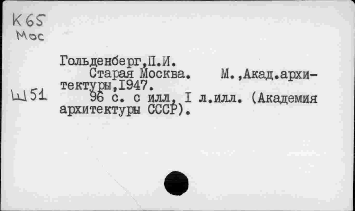 ﻿Кб?
Нос
Ш 51
Гольденберг,П.И.
Старая Москва. тектугн,1947.
96 с. с илл, I архитектуры СССР).
М.»Акад.архи-
.илл. (Академия